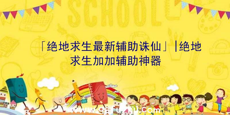 「绝地求生最新辅助诛仙」|绝地求生加加辅助神器